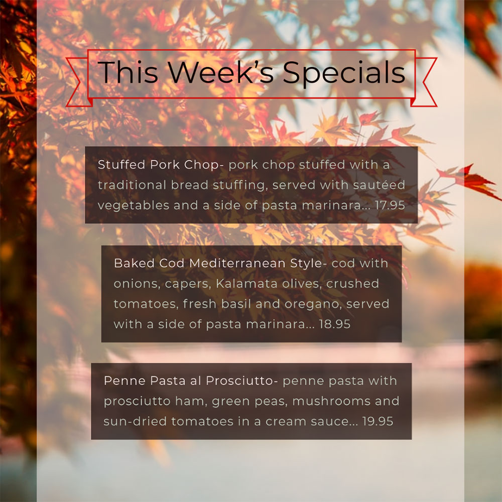 Our Weekly Specials For Wednesday, October 14th Thru Sunday, October 18th
• Stuffed Pork Chop- pork chop stuffed with a traditional bread stuffing, served with sautéed vegetables and a side of pasta marinara... 17.95
• Baked Cod Mediterranean Style- cod with onions, capers, Kalamata olives, crushed tomatoes, fresh basil and oregano, served with a side of pasta marinara... 18.95
• Penne Pasta al Prosciutto- penne pasta with prosciutto ham, green peas, mushrooms and sun-dried tomatoes in a cream sauce... 19.95