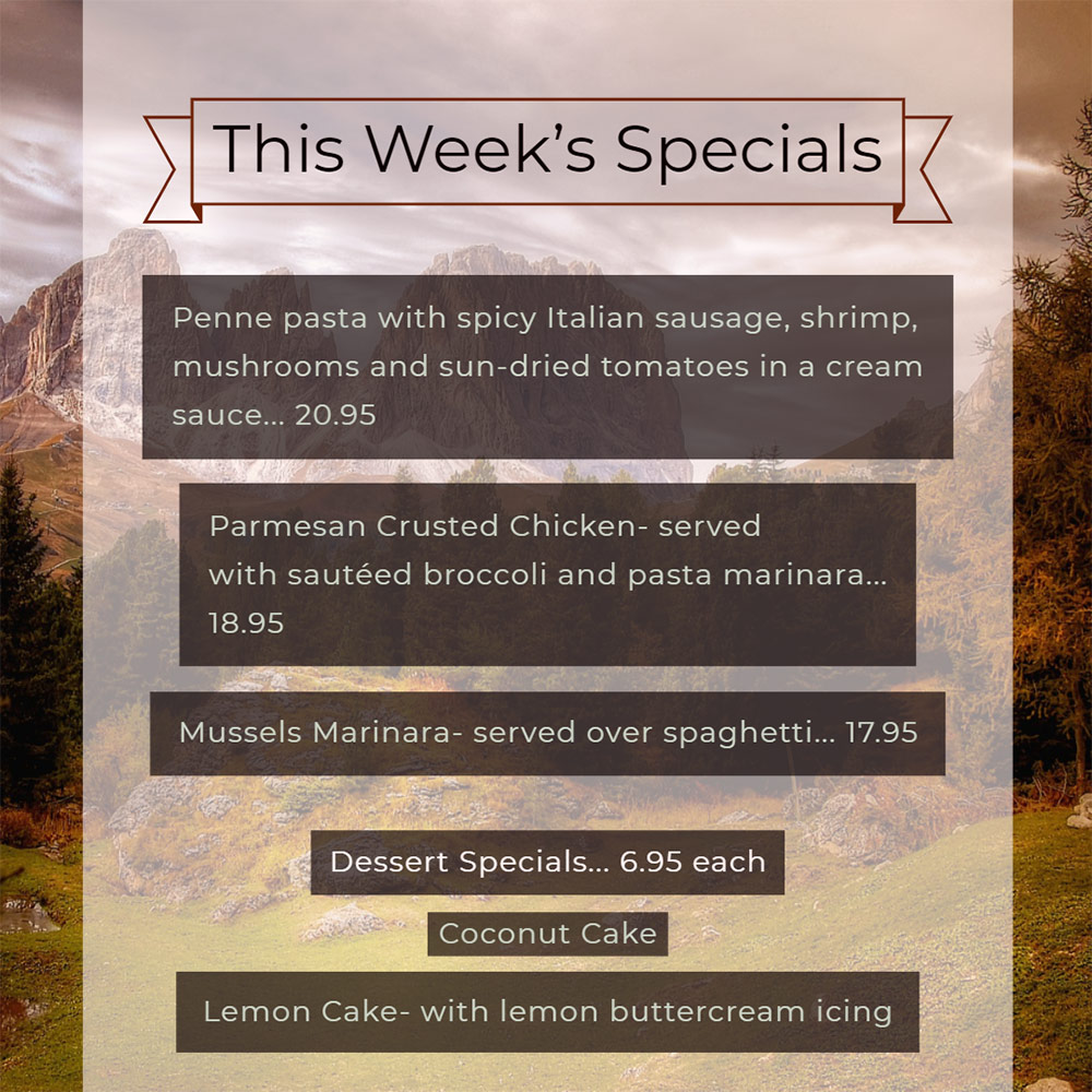 Our Weekly Specials For Thursday, October 17th Thru Sunday, October 20th
• Penne pasta with spicy Italian sausage, shrimp, mushrooms and sun-dried tomatoes in a cream sauce... 20.95
• Parmesan Crusted Chicken- served with sautéed broccoli and pasta marinara... 18.95
• Mussels Marinara- served over spaghetti... 17.95
Dessert Specials... 6.95 each
• Coconut Cake
• Lemon Cake- with lemon buttercream icing