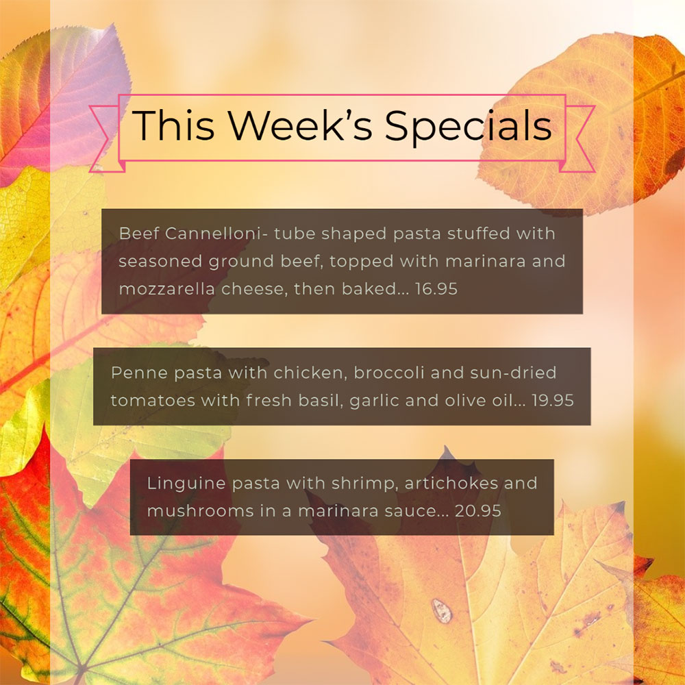 Our Weekly Specials For Friday, November 27th Thru Sunday, November 29th
• Beef Cannelloni- tube shaped pasta stuffed with seasoned ground beef, topped with marinara and mozzarella cheese, then baked... 16.95
• Penne pasta with chicken, broccoli and sun-dried tomatoes with fresh basil, garlic and olive oil... 19.95
• Linguine pasta with shrimp, artichokes and mushrooms in a marinara sauce... 20.95