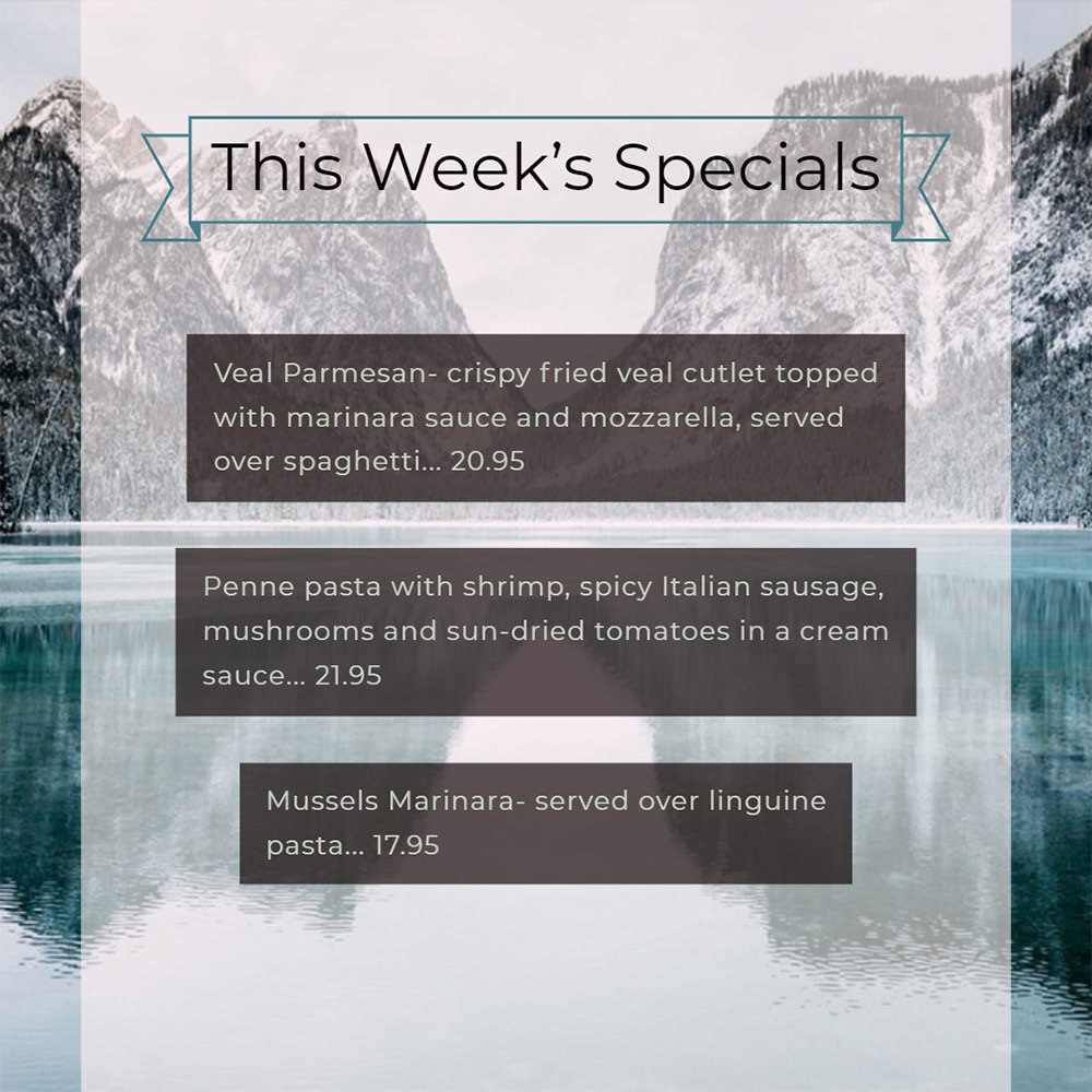Our Weekly Specials For Wednesday, December 11th Thru Sunday, December 15th
• Veal Parmesan- crispy fried veal cutlet topped with marinara sauce and mozzarella, served over spaghetti... 20.95
• Penne pasta with shrimp, spicy Italian sausage, mushrooms and sun-dried tomatoes in a cream sauce... 21.95
• Mussels Marinara- served over linguine pasta... 17.95