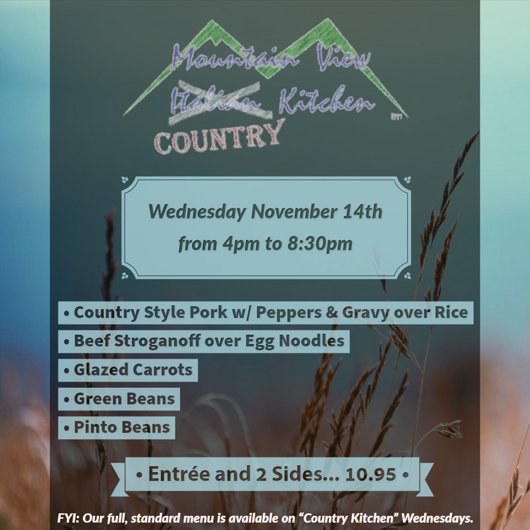 Wednesday November 14th from 4pm to 8:30pm Mountain View "Country" Kitchen will be offering:
• Country Style Pork w/ Peppers & Gravy over Rice
• Beef Stroganoff over Egg Noodles
• Glazed Carrots
• Green Beans
• Pinto Beans
• Entrée and 2 Sides... 10.95 •