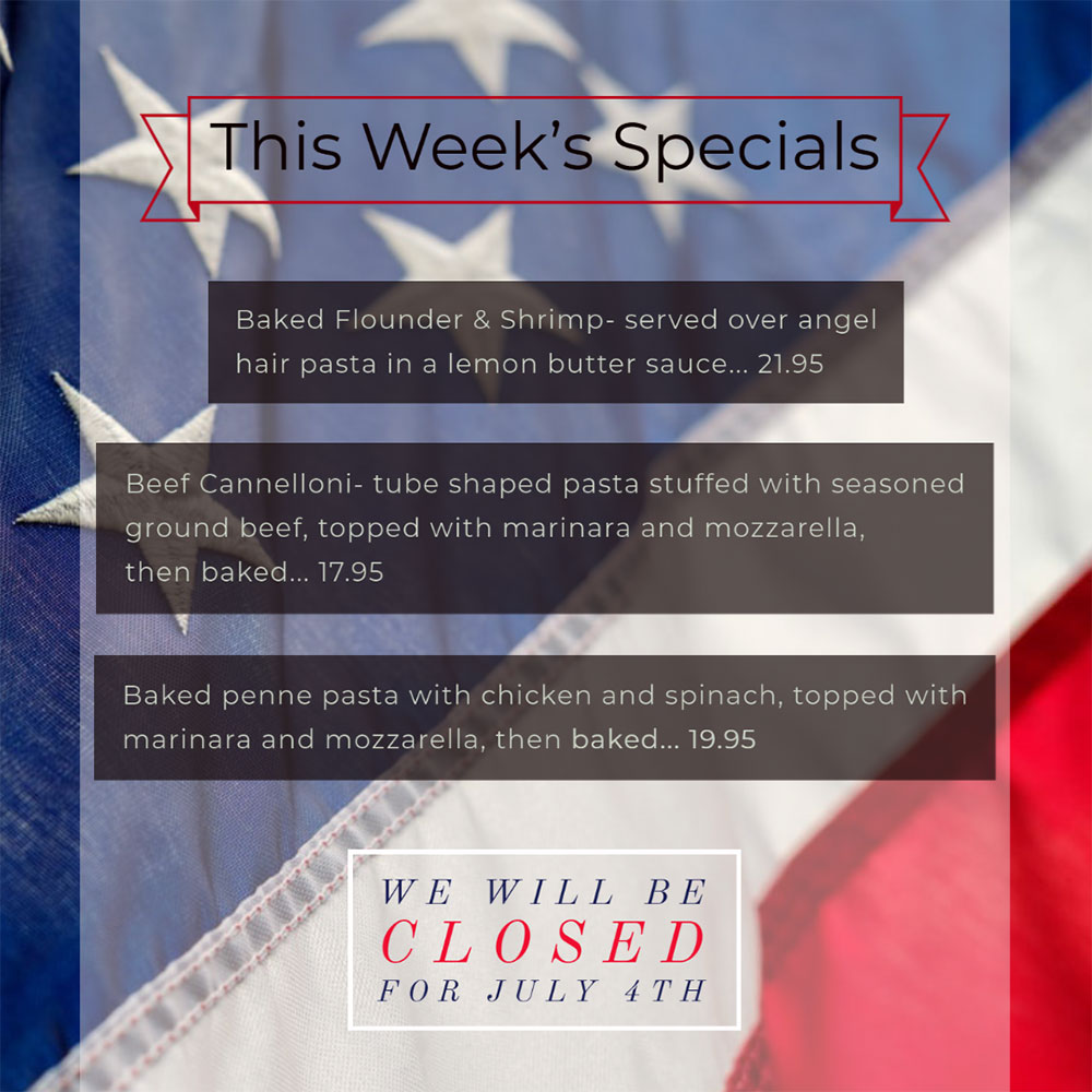 Our Weekly Specials For Wednesday, July 1st Thru Sunday, July 5th
We will be closed Saturday. Have a safe and happy 4th of July!
• Baked Flounder & Shrimp- served over angel hair pasta in a lemon butter sauce... 21.95
• Beef Cannelloni- tube shaped pasta stuffed with seasoned ground beef, topped with marinara and mozzarella, then baked... 17.95
• Baked penne pasta with chicken and spinach, topped with marinara and mozzarella, then baked... 19.95