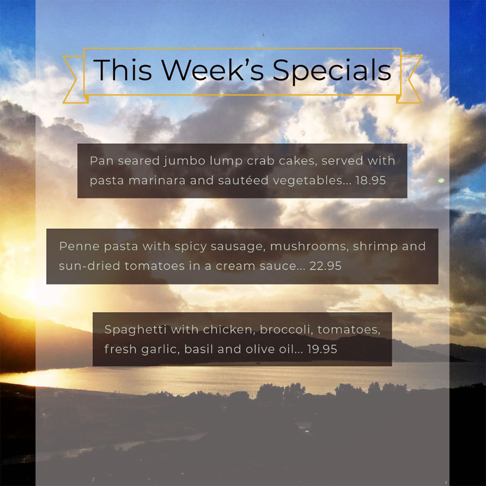 Our Weekly Specials For Wednesday, August 5th Thru Sunday, August 9th
• Pan seared jumbo lump crab cakes, served with pasta marinara and sautéed vegetables... 18.95
• Penne pasta with spicy sausage, mushrooms, shrimp and sun-dried tomatoes in a cream sauce... 22.95
• Spaghetti with chicken, broccoli, tomatoes, fresh garlic, basil and olive oil... 19.95