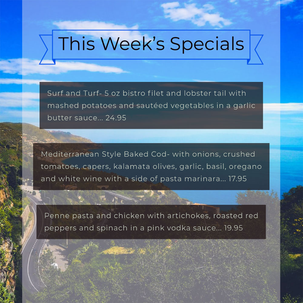 Our Weekly Specials For Wednesday, September 16th Thru Sunday, September 20th
• Surf and Turf- 5 oz bistro filet and lobster tail with mashed potatoes and sautéed vegetables in a garlic butter sauce... 24.95
• Mediterranean Style Baked Cod- with onions, crushed tomatoes, capers, kalamata olives, garlic, basil, oregano and white wine with a side of pasta marinara... 17.95
• Penne pasta and chicken with artichokes, roasted red peppers and spinach in a pink vodka sauce... 19.95