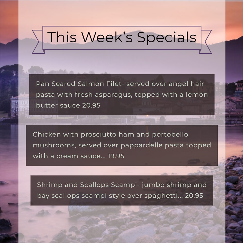 Our Weekly Specials For Thursday, September 19th Thru Sunday, September 22nd
• Pan Seared Salmon Filet- served over angel hair pasta with fresh asparagus, topped with a lemon butter sauce 20.95
• Chicken with prosciutto ham and portobello mushrooms, served over pappardelle pasta topped with a cream sauce... 19.95
• Shrimp and Scallops Scampi- jumbo shrimp and bay scallops scampi style over spaghetti... 20.95