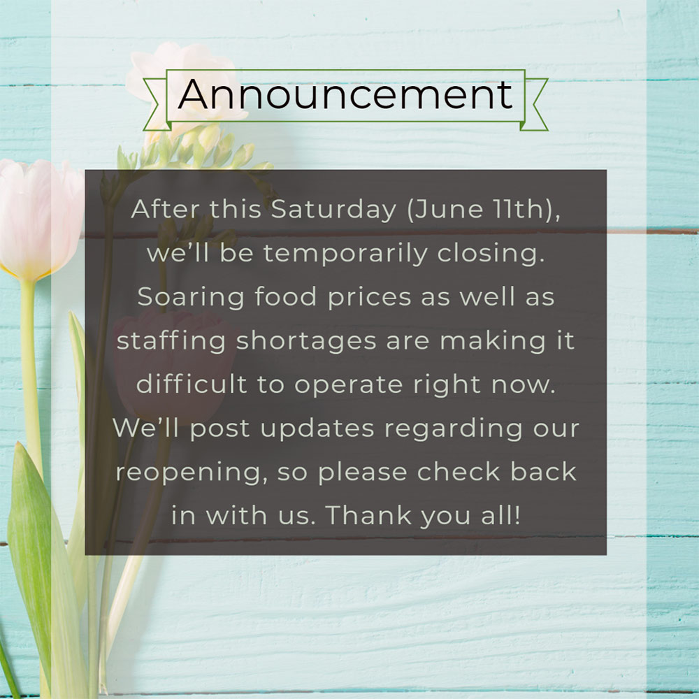 Announcement: After this Saturday (June 11th), we’ll be temporarily closing.
Soaring food prices as well as staffing shortages are making it difficult to operate right now. 
We’ll post updates regarding our reopening, so please check back in with us. Thank you all!
