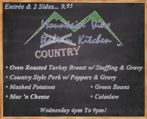 Wednesday June 21st from 4pm to 9pm Mountain View "Country" Kitchen will be offering:
• Oven Roasted Turkey Breast w/ Stuffing & Gravy
• Country Style Pork w/ Peppers & Gravy
• Mashed Potatoes
• Mac 'n Cheese
• Green Beans
• Coleslaw
• Entrée and 2 Sides... 9.95 •
