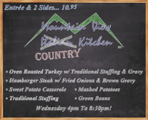 Wednesday October 10th from 4pm to 8:30pm Mountain View "Country" Kitchen will be offering:
• Oven Roasted Turkey w/ Traditional Stuffing & Gravy
• Hamburger Steak w/ Fried Onions & Brown Gravy
• Sweet Potato Casserole
• Traditional Stuffing
• Mashed Potatoes
• Green Beans
• Entrée and 2 Sides... 10.95 •